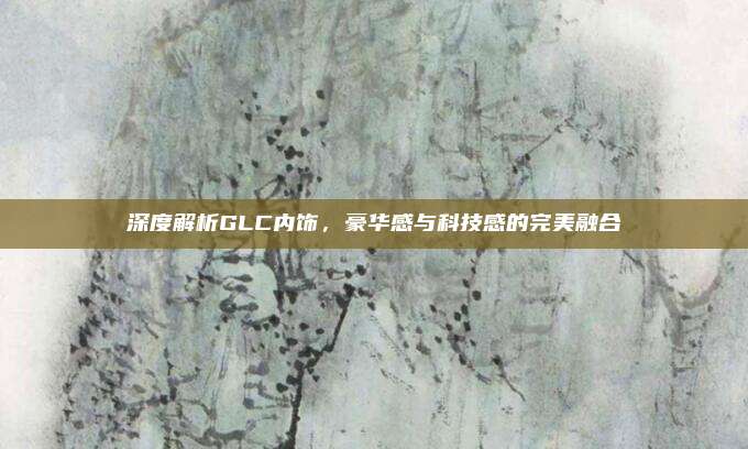 深度解析GLC内饰,豪华感与科技感的完美融合