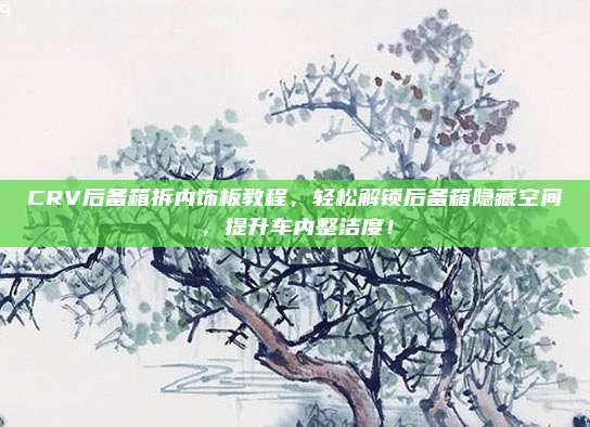 CRV后备箱拆内饰板教程,轻松解锁后备箱隐藏空间,提升车内整洁度!