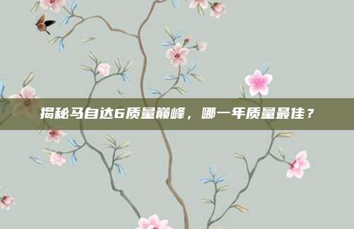 揭秘马自达6质量巅峰,哪一年质量最佳?
