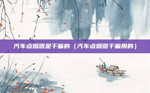 汽车点烟器是干嘛的（汽车点烟器干嘛用的）
