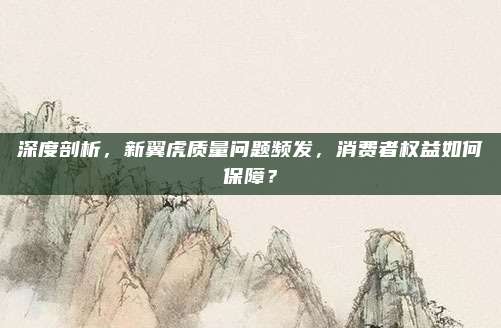 深度剖析,新翼虎质量问题频发,消费者权益如何保障?