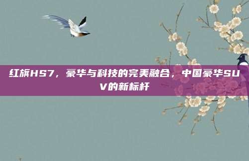 红旗HS7，豪华与科技的完美融合，中国豪华SUV的新标杆