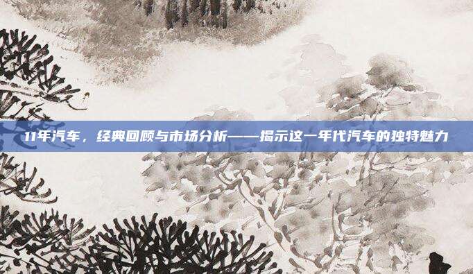 11年汽车，经典回顾与市场分析——揭示这一年代汽车的独特魅力