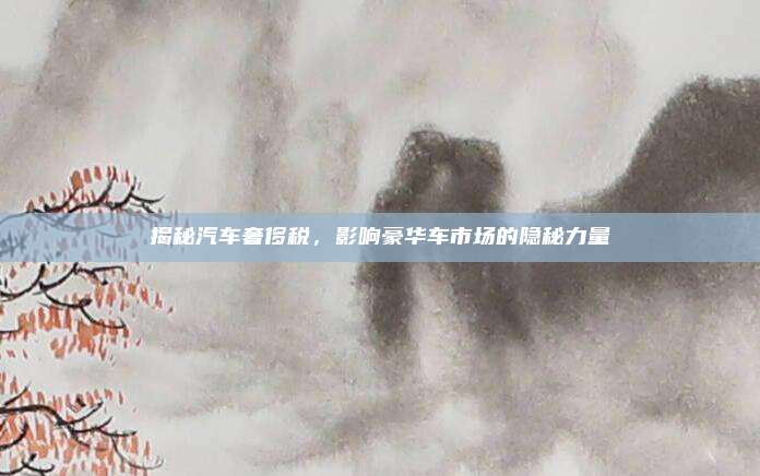 揭秘汽车奢侈税，影响豪华车市场的隐秘力量
