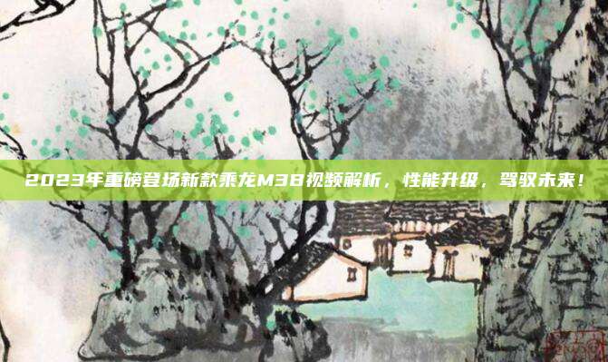 2023年重磅登场新款乘龙M3B视频解析,性能升级,驾驭未来!