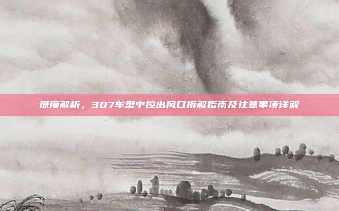 深度解析，307车型中控出风口拆解指南及注意事项详解