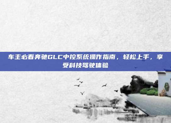 车主必看奔驰GLC中控系统操作指南,轻松上手,享受科技驾驶体验