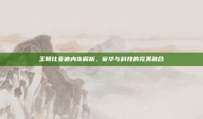 王朝比亚迪内饰解析，豪华与科技的完美融合