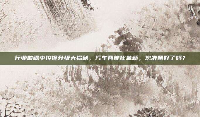 行业前瞻中控键升级大揭秘，汽车智能化革新，您准备好了吗？