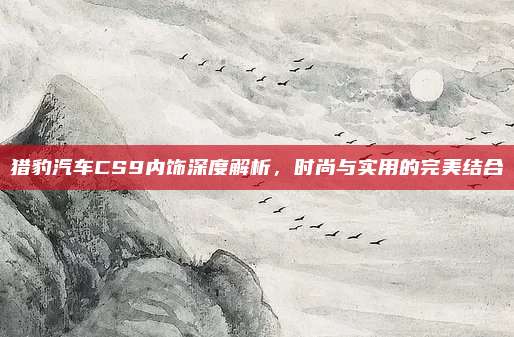 猎豹汽车CS9内饰深度解析,时尚与实用的完美结合