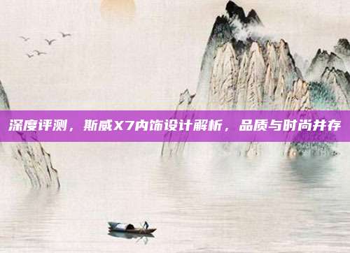 深度评测，斯威X7内饰设计解析，品质与时尚并存