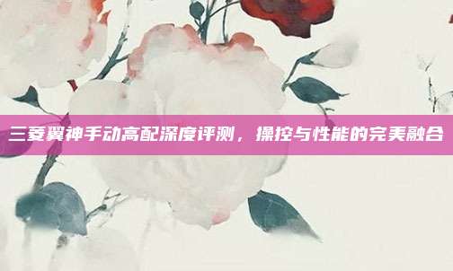 三菱翼神手动高配深度评测，操控与性能的完美融合