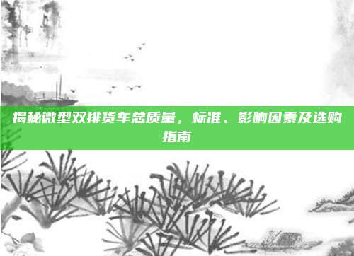 揭秘微型双排货车总质量,标准、影响因素及选购指南