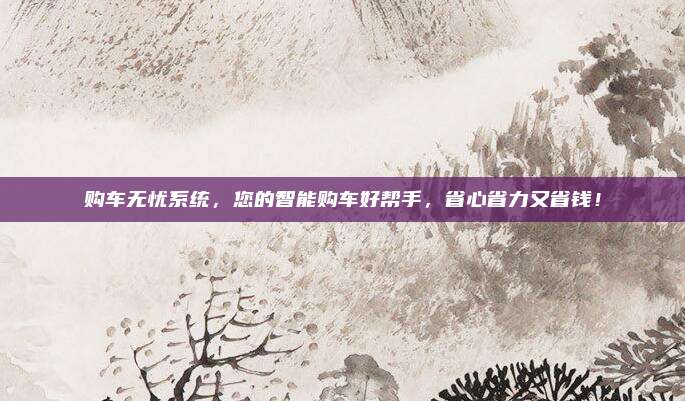 购车无忧系统,您的智能购车好帮手,省心省力又省钱!