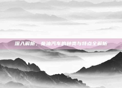 深入解析，柴油汽车的种类与特点全解析
