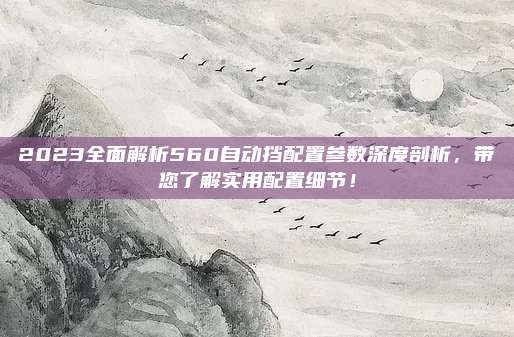 2023全面解析560自动挡配置参数深度剖析,带您了解实用配置细节!
