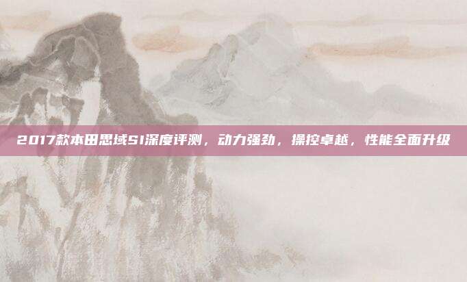 2017款本田思域SI深度评测,动力强劲,操控卓越,性能全面升级