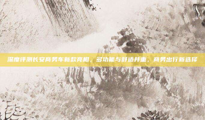 深度评测长安商务车新款亮相,多功能与舒适并重,商务出行新选择