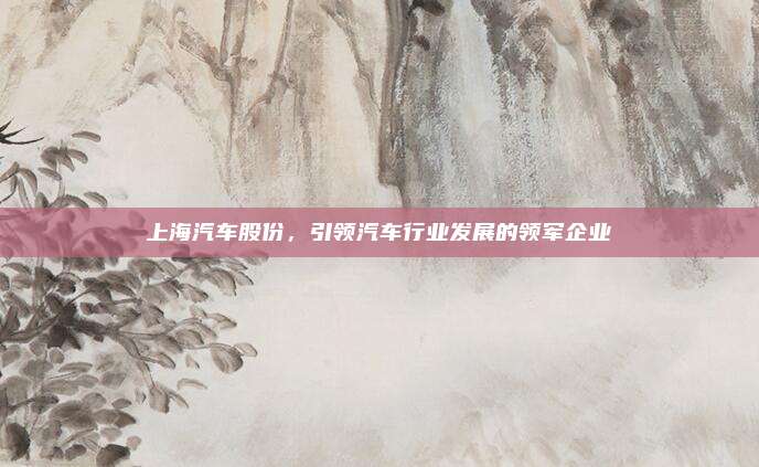 上海汽车股份，引领汽车行业发展的领军企业