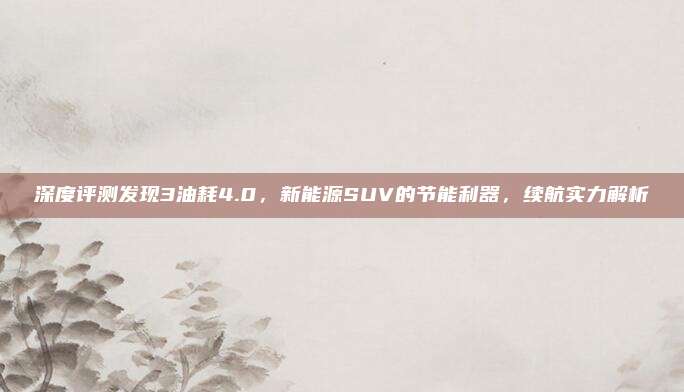 深度评测发现3油耗4.0，新能源SUV的节能利器，续航实力解析