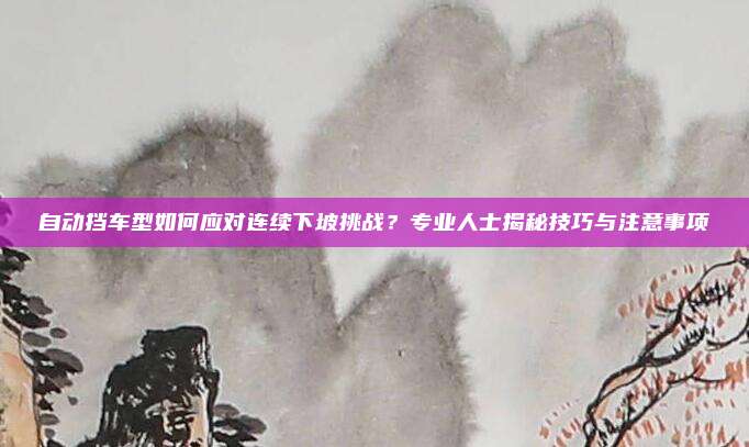 自动挡车型如何应对连续下坡挑战？专业人士揭秘技巧与注意事项
