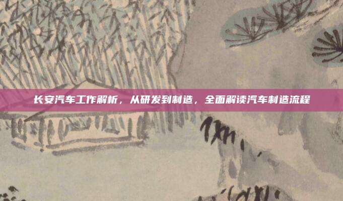长安汽车工作解析，从研发到制造，全面解读汽车制造流程
