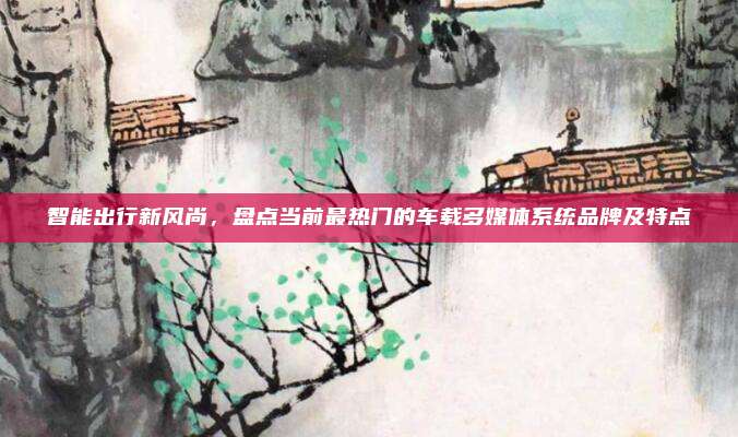 智能出行新风尚，盘点当前最热门的车载多媒体系统品牌及特点