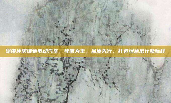 深度评测瑞驰电动汽车，续航为王，品质先行，打造绿色出行新标杆