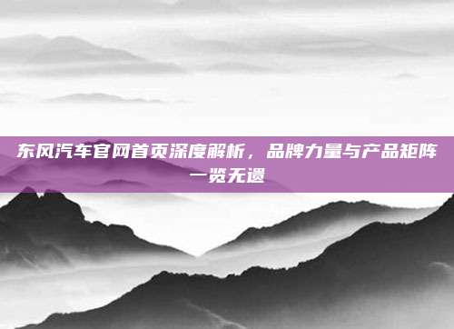 东风汽车官网首页深度解析,品牌力量与产品矩阵一览无遗