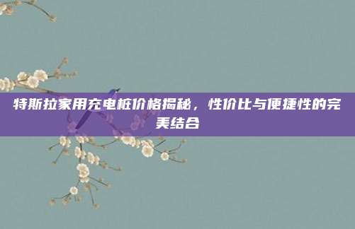 特斯拉家用充电桩价格揭秘,性价比与便捷性的完美结合