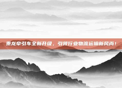 乘龙牵引车全新升级，引领行业物流运输新风尚！