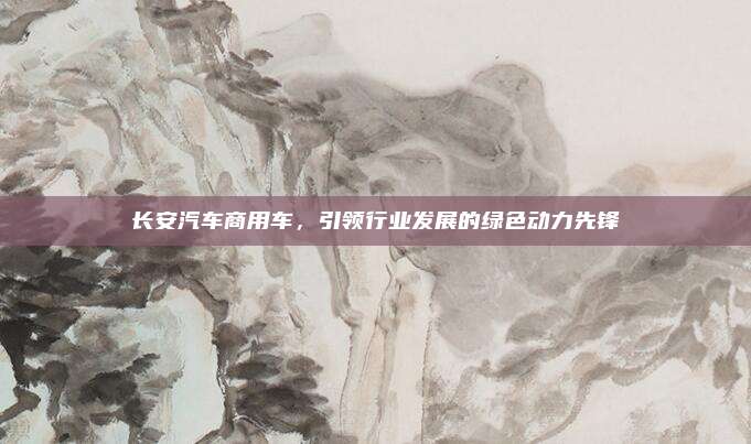 长安汽车商用车，引领行业发展的绿色动力先锋