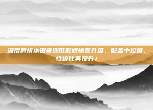 深度解析本田哥瑞低配版惊喜升级，配备中控屏，性价比再提升！