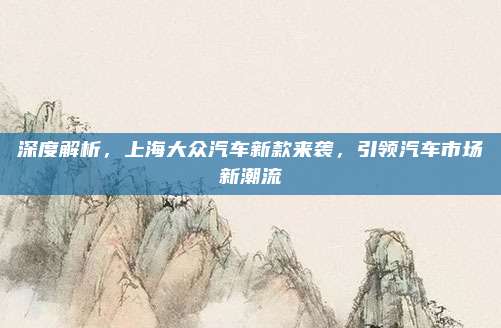 深度解析，上海大众汽车新款来袭，引领汽车市场新潮流