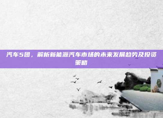 汽车5团，解析新能源汽车市场的未来发展趋势及投资策略