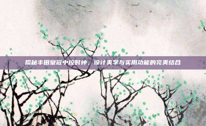 揭秘丰田皇冠中控时钟,设计美学与实用功能的完美结合