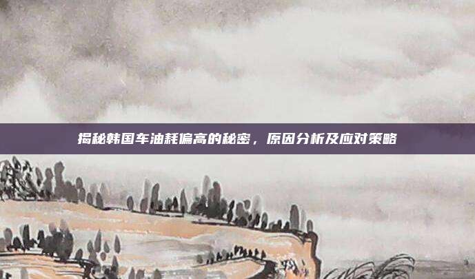 揭秘韩国车油耗偏高的秘密，原因分析及应对策略