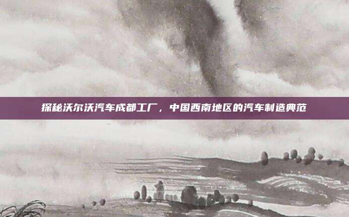探秘沃尔沃汽车成都工厂，中国西南地区的汽车制造典范