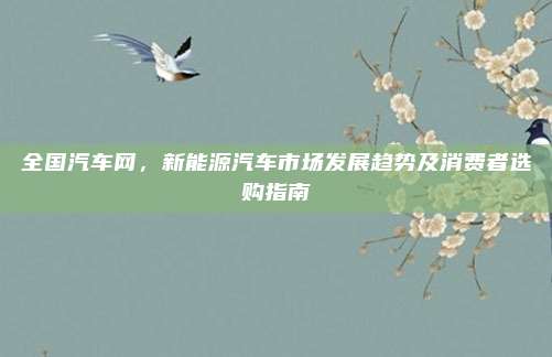 全国汽车网，新能源汽车市场发展趋势及消费者选购指南