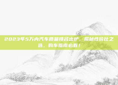 2023年5万内汽车质量排名出炉，揭秘性价比之选，购车指南必看！