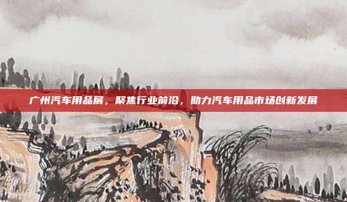 广州汽车用品展，聚焦行业前沿，助力汽车用品市场创新发展