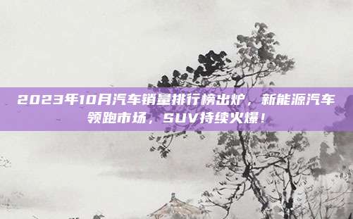 2023年10月汽车销量排行榜出炉，新能源汽车领跑市场，SUV持续火爆！