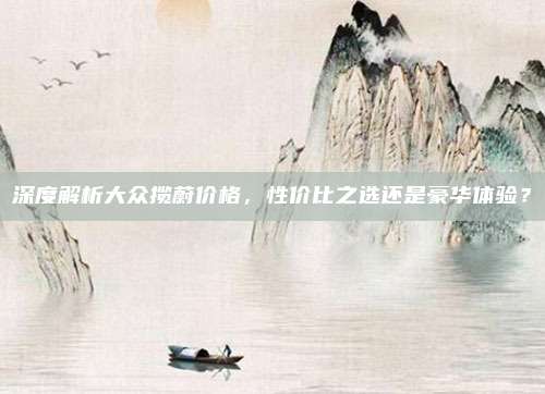 深度解析大众揽蔚价格，性价比之选还是豪华体验？