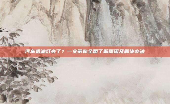 汽车机油灯亮了？一文带你全面了解原因及解决办法