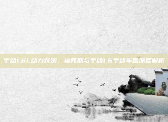 手动1.6L动力对决，福克斯与手动1.6手动车型深度解析