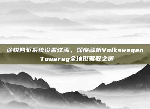 途锐四驱系统设置详解，深度解析Volkswagen Touareg全地形驾驭之道