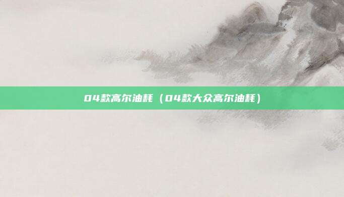 04款高尔油耗（04款大众高尔油耗）