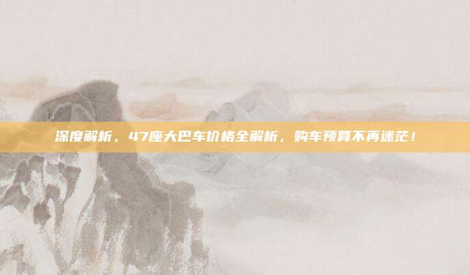 深度解析，47座大巴车价格全解析，购车预算不再迷茫！