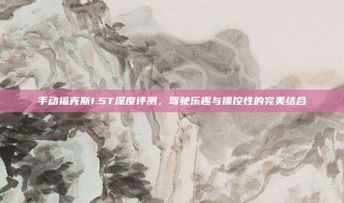 手动福克斯1.5T深度评测，驾驶乐趣与操控性的完美结合