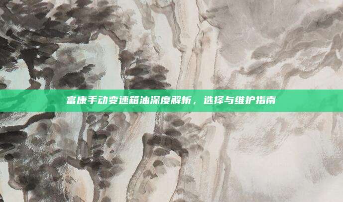 富康手动变速箱油深度解析，选择与维护指南